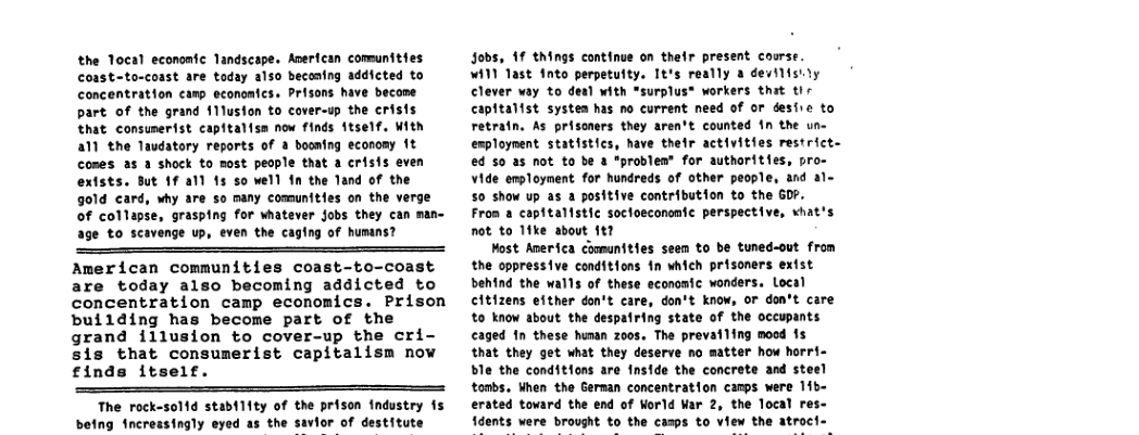 the Tocal economic landscape. Averfcan comunities coast-to-coast are today also beconing addicted to concentration camp econonfcs. Prisons have become part of the grand f1lusion to cover-up the crisis that consumerist capitalisa now finds itself. With a1 the Taudatory reports of & booning economy 1t comes 25 3 shock to sost people that a crisis even extsts. But 1f al) 15 so well fn the Tand of the gold card, why are so many comunities on the verge of collapse, grasping for whatever jobs they can man- e to scavenge up, even the caging of humans? American communities coast-to-coast are today also becoming addicted to concentration camp economics. Prison building has become part of the grand illusion to cover-up the cri- sis that consumerist capitalism now £inds itself. The rock-solid stability of the prison Industry is ing incressingly eyed as the savior of destitute Jobs, 1f things continue on thefr present coarse. W11 Tast fnto perpetuity. Tt’s really a devilisily Clever vay to deal with *surplus® workers that tir capitalist systea has no current need of or deshre to retratn. As prisoners they aren’t counted in the un- esploynent statistics, have their activities restrict. ed 50 as not to be a "problen® for authorities, pro- Vide employment for hundreds of other people, and a1~ 5o show up as a positive contribution to the GOP. Fron a capftalistic soctoeconomtc perspective, vhat’s not to 11ke about 141 Most America comunities seem to be tuned-out from the oppressive conditions fn which prisoners extst behind the walls of these economic wonders. Local citizens efther don’t care, don’t know, Or don’t care o know about the despatring state of the occupants caged 1n these hunan z00s. The prevailing mood is that they get what they deserve no matter how horri- ble the conditions are fnside the concrete and steel tombs, When the German concentration canps were 11b- erated tovard the end of World War 2, the local 1dents were brought to the casps to view the atroci-